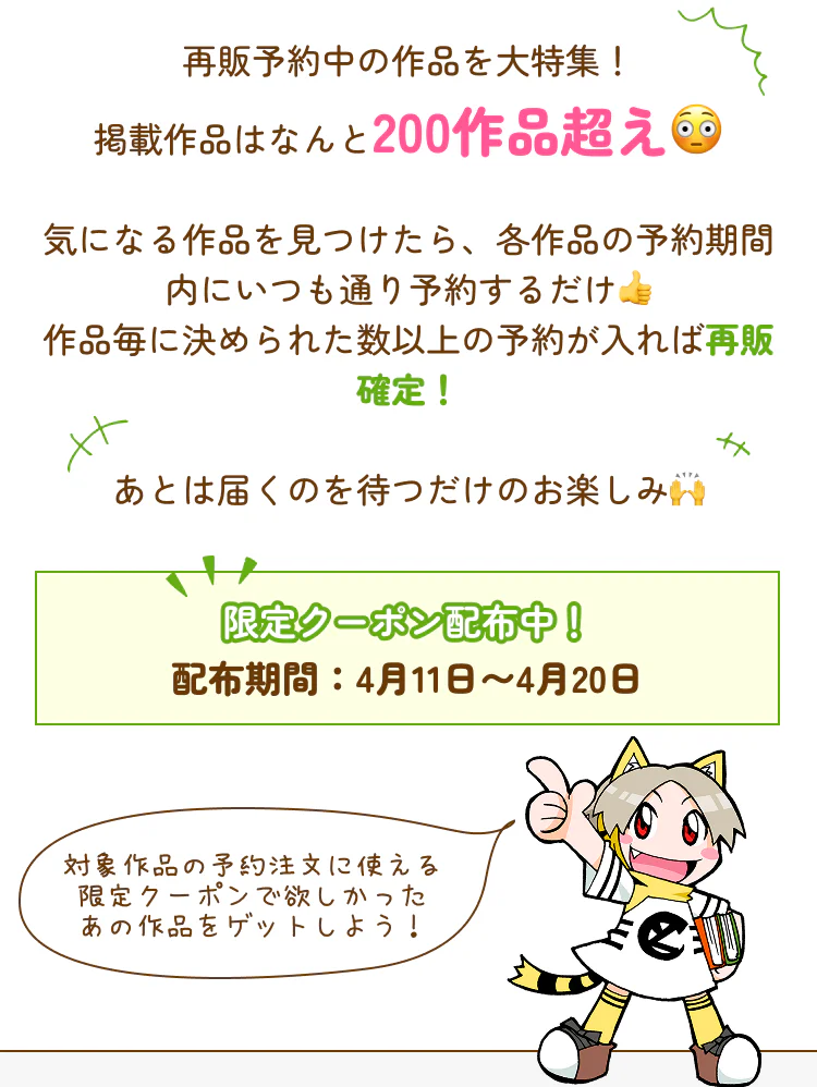 再販予約中の作品を大特集！掲載作品はなんと100作品超え😳気になる作品を見つけたら、各作品の予約期間内にいつも通り予約するだけ👍作品毎に決められた数以上の予約が入れば再販確定！あとは届くのを待つだけのお楽しみ🙌限定クーポン配布中！配布期間：4月11日〜4月20日 対象作品の予約注文に使える限定クーポンで欲しかったあの作品をゲットしよう！